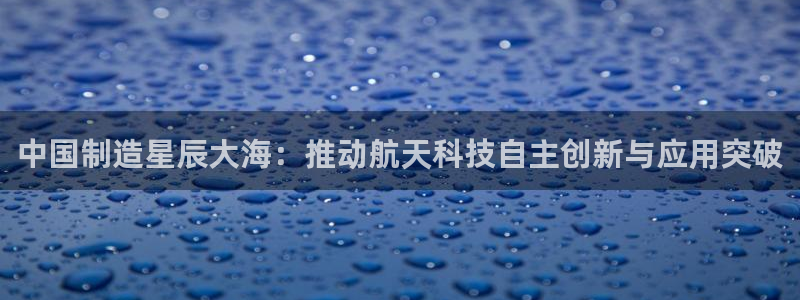 意昂3娱乐代理怎么样：中国制造星辰大海：推动航天科技自主创新