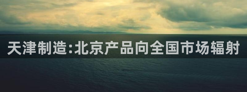 意昂体育3平台注册流程图：天津制造:北京产品向全国市场辐射