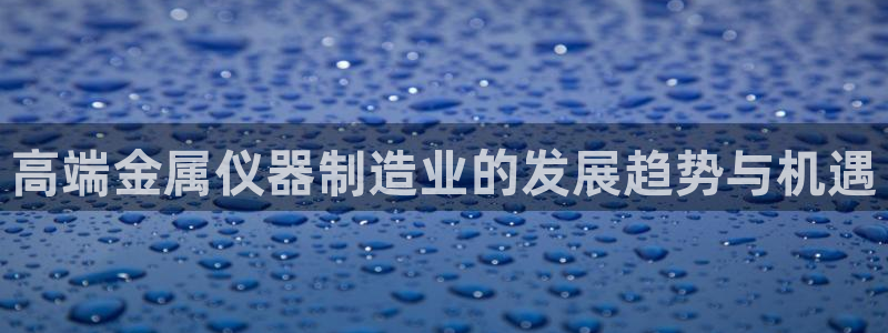意昂3开户：高端金属仪器制造业的发展趋势与机遇