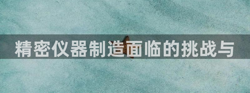 意昂3集团官网网址：精密仪器制造面临的挑战与