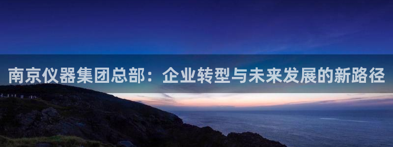 意昂体育3联系电话：南京仪器集团总部：企业转型与未来发展的新