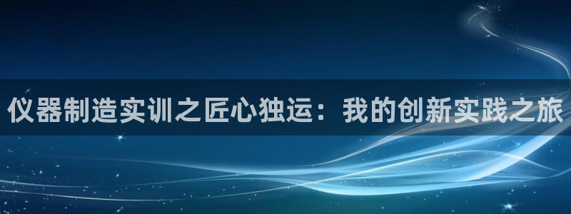 意昂3集团官网首页：仪器制造实训之匠心独运：我的创新实践之旅