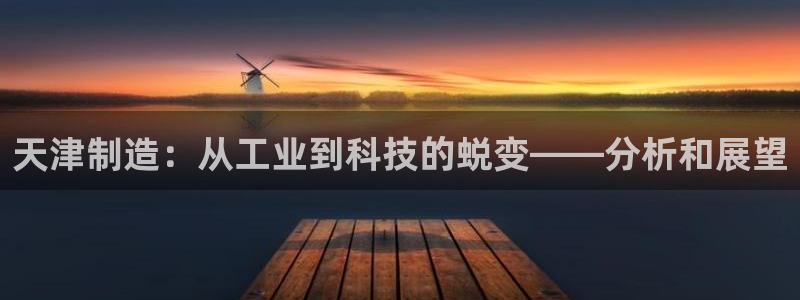 意昂体育3招商电话是多少啊：天津制造：从工业到科技的蜕变——