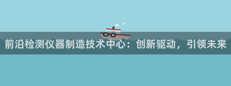 意昂3娱乐：前沿检测仪器制造技术中心：创新驱动，引领未来