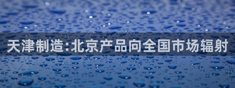 意昂体育3招商电话地址是多少：天津制造:北京产品向全国市场辐